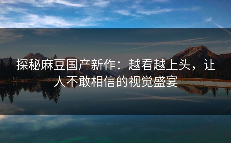 探秘麻豆国产新作：越看越上头，让人不敢相信的视觉盛宴