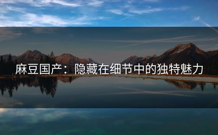 麻豆国产:隐藏在细节中的独特魅力 麻豆国产:隐藏在细节中的独特魅力