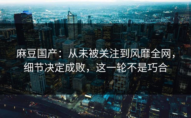 麻豆国产:从未被关注到风靡全网,细节决定成败,这一轮不是巧合