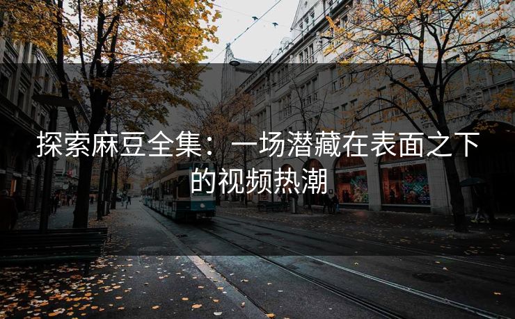 探索麻豆全集:一场潜藏在表面之下的视频热潮